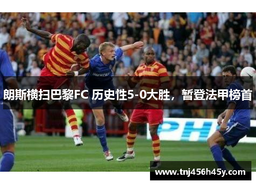 朗斯横扫巴黎FC 历史性5-0大胜，暂登法甲榜首
